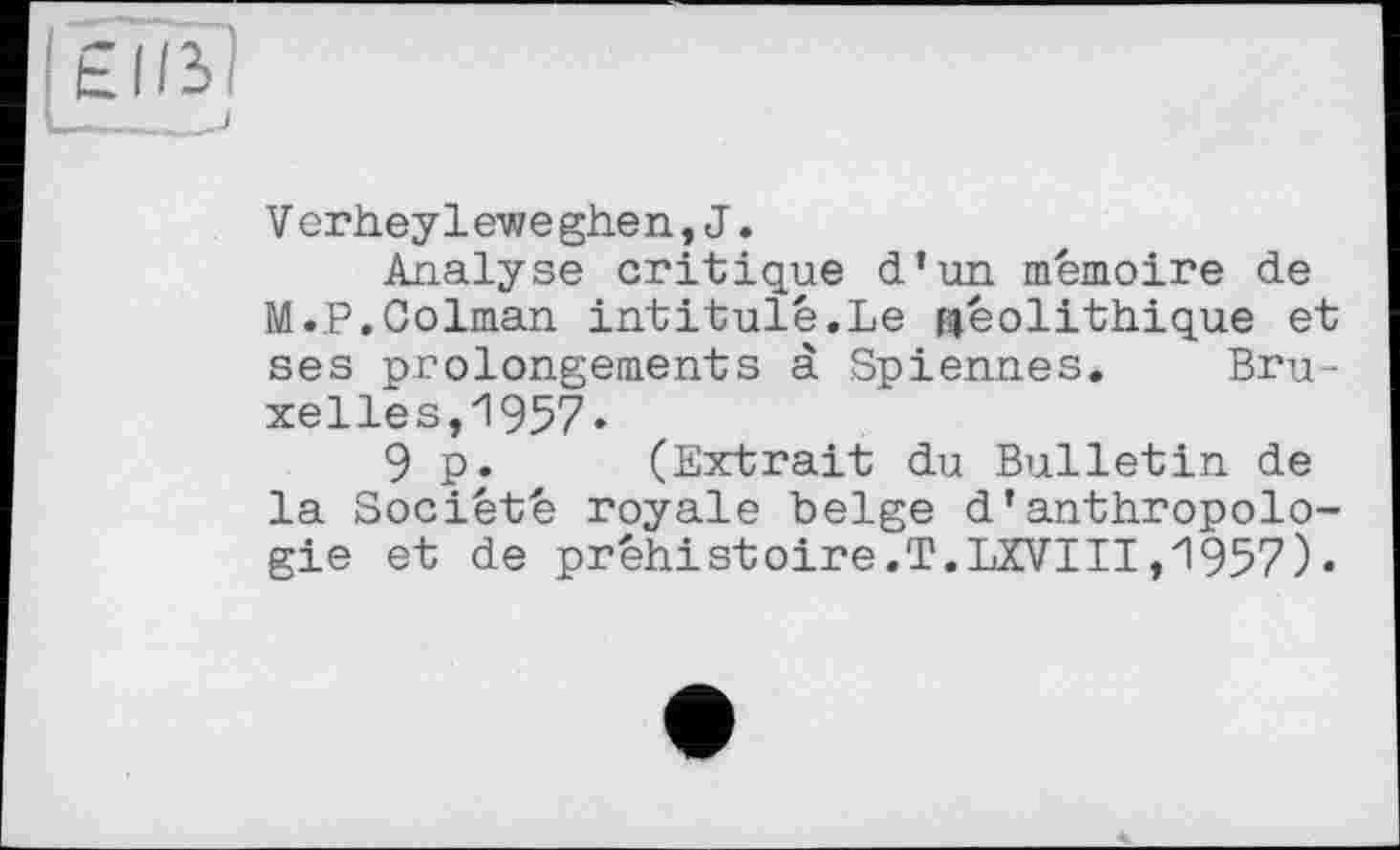 ﻿g®
V erheyleweghen,J.
Analyse critique d’un mémoire de M.P.Colman intitulé.Le néolithique et ses prolongements à Spiennes. Bruxelles, 1957«
9 p. (Extrait du Bulletin de la Société royale belge d’anthropologie et de préhistoire.T.LXVIII,1957)-